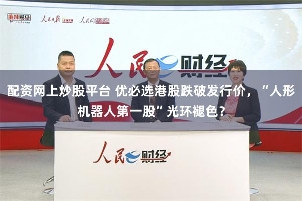 配资网上炒股平台 优必选港股跌破发行价，“人形机器人第一股”光环褪色？