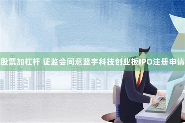 股票加杠杆 证监会同意蓝宇科技创业板IPO注册申请