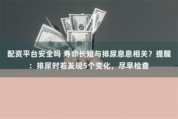 配资平台安全吗 寿命长短与排尿息息相关？提醒：排尿时若发现5个变化，尽早检查