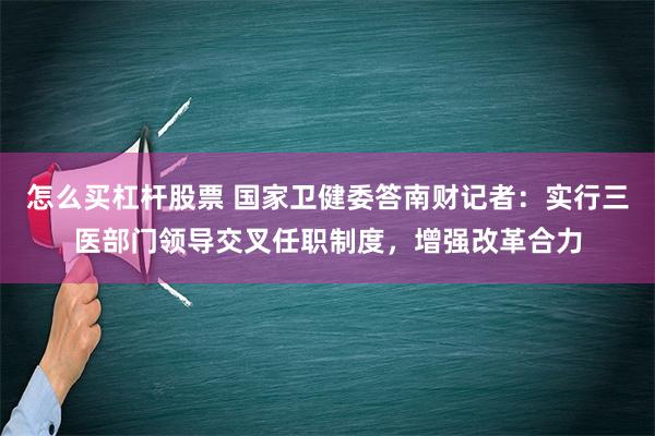 怎么买杠杆股票 国家卫健委答南财记者：实行三医部门领导交叉任职制度，增强改革合力