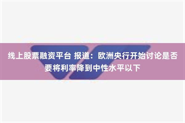 线上股票融资平台 报道：欧洲央行开始讨论是否要将利率降到中性水平以下