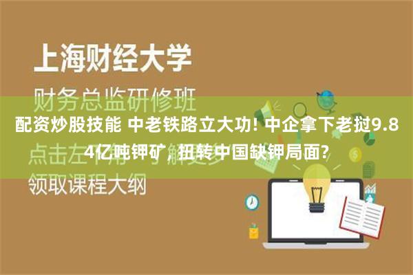 配资炒股技能 中老铁路立大功! 中企拿下老挝9.84亿吨钾矿, 扭转中国缺钾局面?