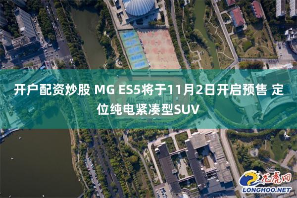 开户配资炒股 MG ES5将于11月2日开启预售 定位纯电紧凑型SUV