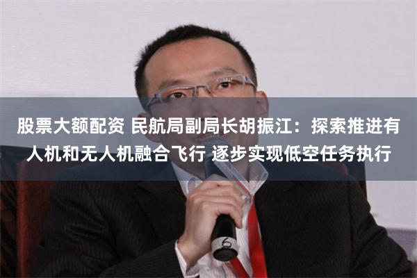 股票大额配资 民航局副局长胡振江：探索推进有人机和无人机融合飞行 逐步实现低空任务执行