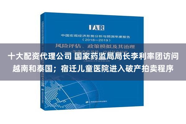 十大配资代理公司 国家药监局局长李利率团访问越南和泰国；宿迁儿童医院进入破产拍卖程序