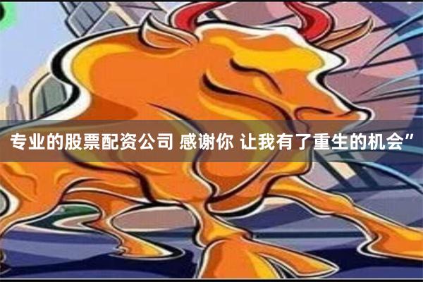 专业的股票配资公司 感谢你 让我有了重生的机会”