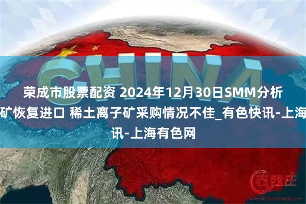 荣成市股票配资 2024年12月30日SMM分析：缅甸矿恢复进口 稀土离子矿采购情况不佳_有色快讯-上海有色网