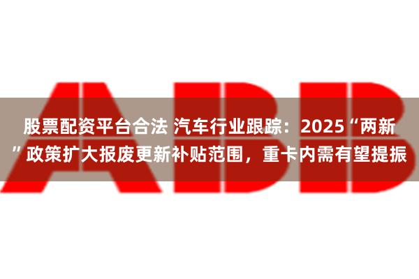 股票配资平台合法 汽车行业跟踪：2025“两新”政策扩大报废更新补贴范围，重卡内需有望提振