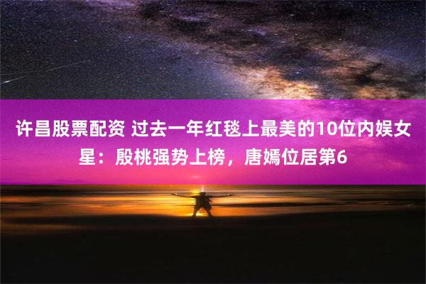 许昌股票配资 过去一年红毯上最美的10位内娱女星：殷桃强势上榜，唐嫣位居第6