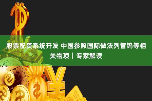 股票配资系统开发 中国参照国际做法列管钨等相关物项｜专家解读